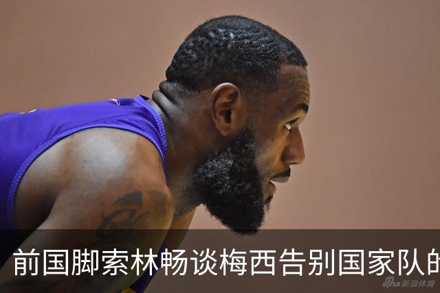 前国脚索林畅谈梅西告别国家队的深刻情感